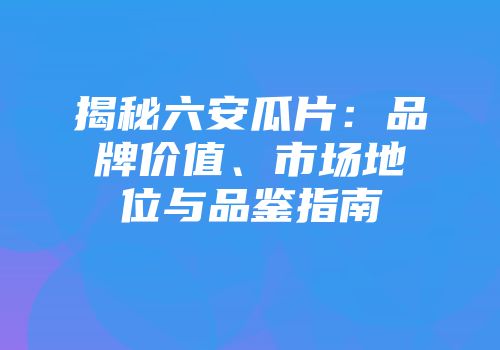 揭秘六安瓜片：品牌价值、市场地位与品鉴指南
