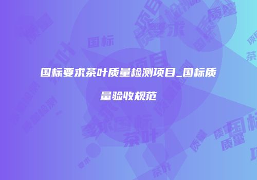 国标要求茶叶质量检测项目_国标质量验收规范