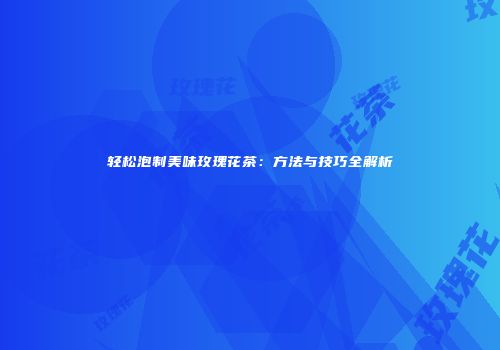 轻松泡制美味玫瑰花茶：方法与技巧全解析