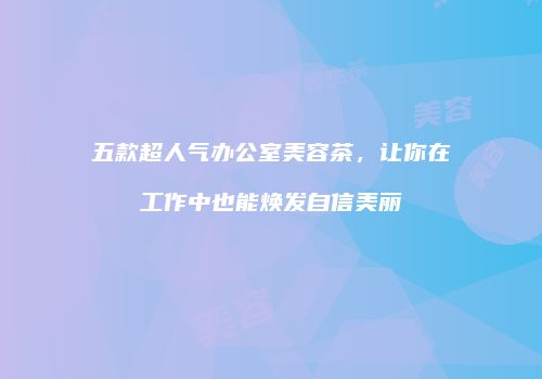 五款超人气办公室美容茶，让你在工作中也能焕发自信美丽