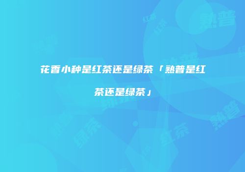 花香小种是红茶还是绿茶「熟普是红茶还是绿茶」