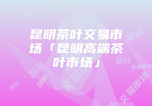 昆明茶叶交易市场「昆明高端茶叶市场」