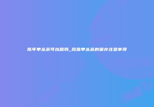 陈年单丛茶可以喝吗_凤凰单丛茶的保存注意事项