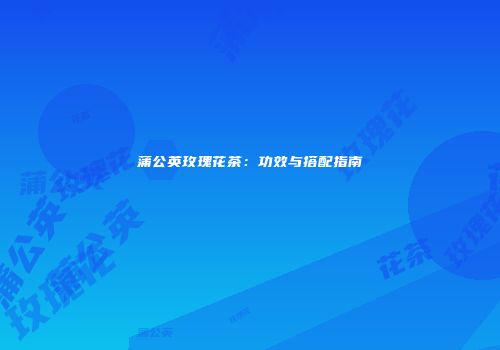 蒲公英玫瑰花茶：功效与搭配指南
