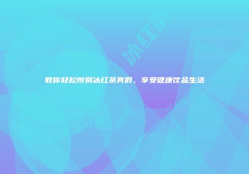 教你轻松辨别冰红茶真假，享受健康饮品生活