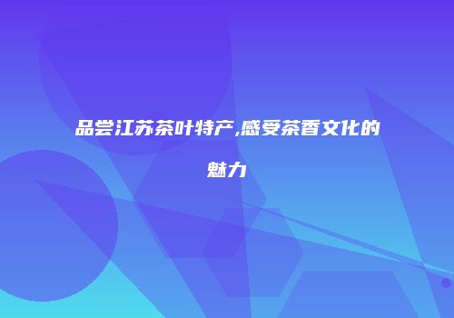 品尝江苏茶叶特产,感受茶香文化的魅力