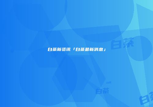 白茶新资讯「白茶最新消息」