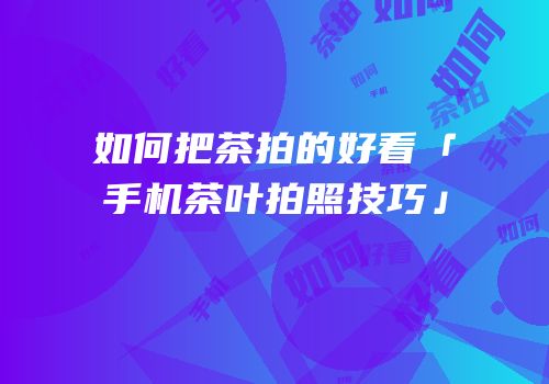 如何把茶拍的好看「手机茶叶拍照技巧」