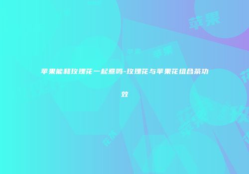 苹果能和玫瑰花一起煮吗-玫瑰花与苹果花组合茶功效