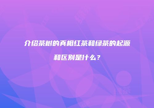 介绍茶树的真相红茶和绿茶的起源和区别是什么？