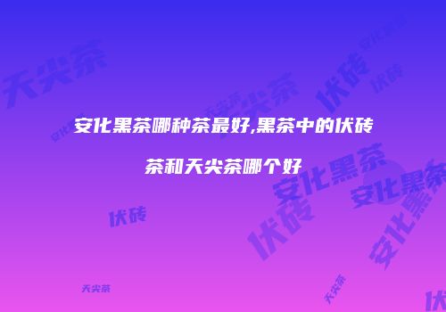 安化黑茶哪种茶最好,黑茶中的伏砖茶和天尖茶哪个好