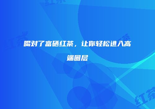喝对了富硒红茶，让你轻松进入高端圈层