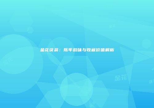 金花茯茶：陈年韵味与收藏价值解析