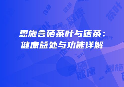 恩施含硒茶叶与硒茶：健康益处与功能详解