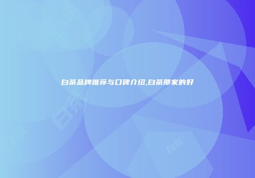 白茶品牌推荐与口碑介绍,白茶那家的好