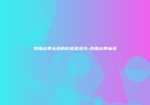 凤凰山单丛茶的价格是多少-凤凰山单枞茶