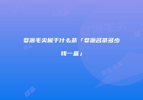 婺源毛尖属于什么茶「婺源名茶多少钱一盒」