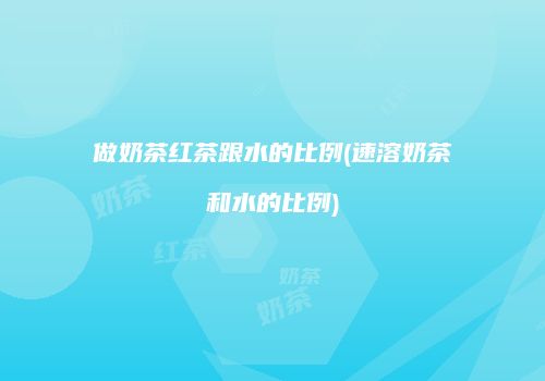 做奶茶红茶跟水的比例(速溶奶茶和水的比例)