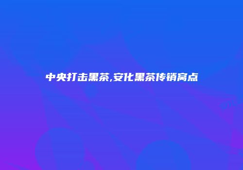 中央打击黑茶,安化黑茶传销窝点