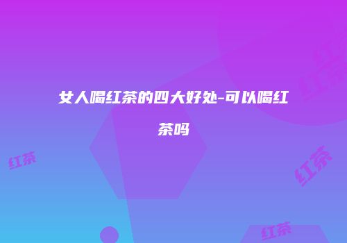 女人喝红茶的四大好处-可以喝红茶吗