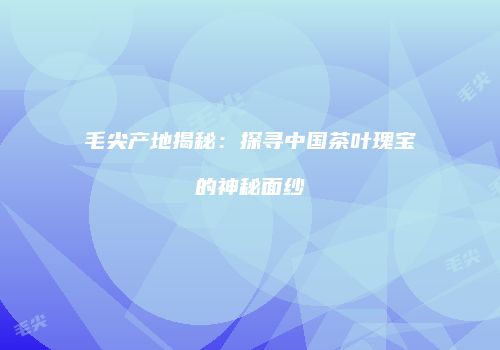 毛尖产地揭秘：探寻中国茶叶瑰宝的神秘面纱