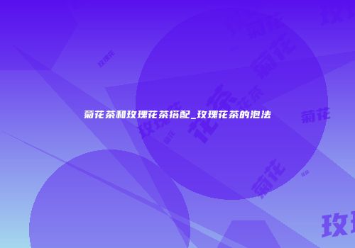 菊花茶和玫瑰花茶搭配_玫瑰花茶的泡法