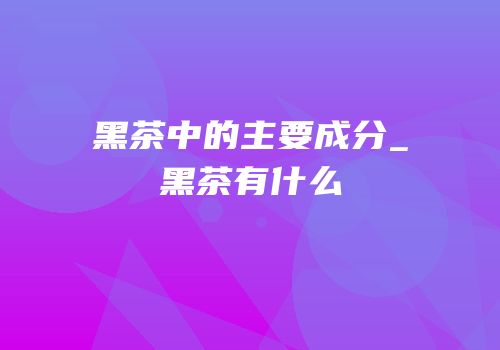 黑茶中的主要成分_黑茶有什么