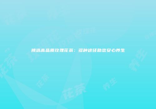 挑选高品质玫瑰花茶：多种途径助您安心养生