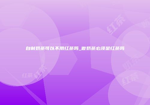 自制奶茶可以不用红茶吗_做奶茶必须是红茶吗