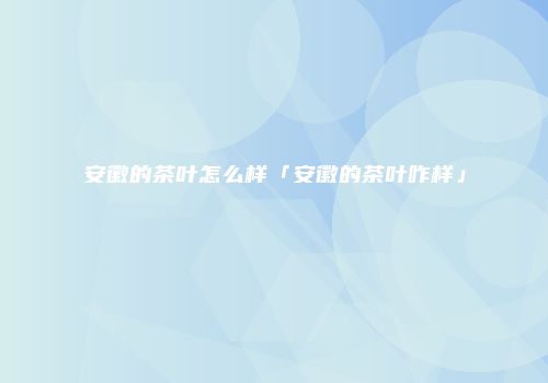 安徽的茶叶怎么样「安徽的茶叶咋样」