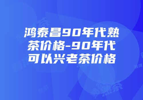 鸿泰昌90年代熟茶价格-90年代可以兴老茶价格
