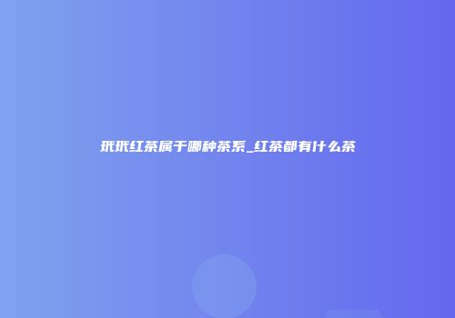 玳玳红茶属于哪种茶系_红茶都有什么茶