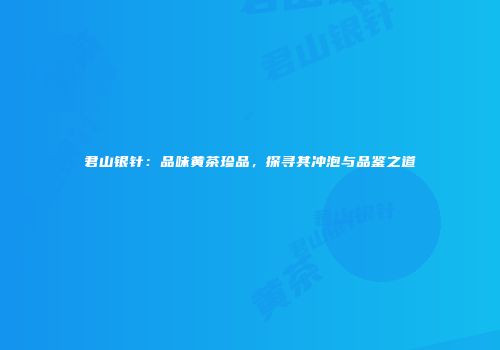 君山银针：品味黄茶珍品，探寻其冲泡与品鉴之道