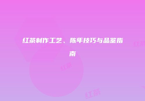 红茶制作工艺、陈年技巧与品鉴指南