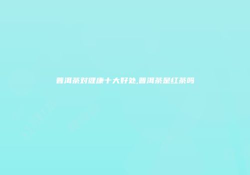 普洱茶对健康十大好处,普洱茶是红茶吗