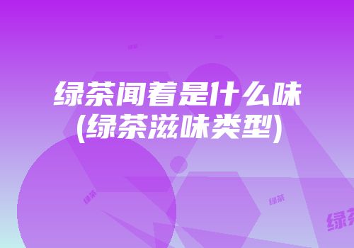 绿茶闻着是什么味(绿茶滋味类型)