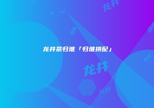 龙井茶归堆「归堆拼配」
