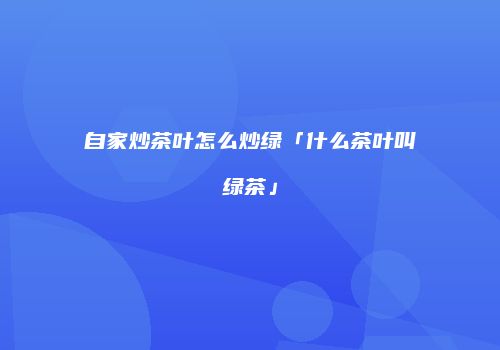 自家炒茶叶怎么炒绿「什么茶叶叫绿茶」