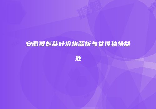 安徽猴魁茶叶价格解析与女性独特益处