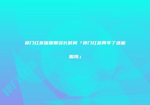 祁门红茶保质期多长时间「祁门红茶两年了还能喝吗」