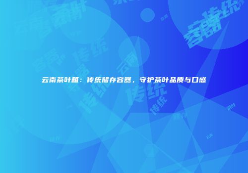 云南茶叶箱：传统储存容器，守护茶叶品质与口感