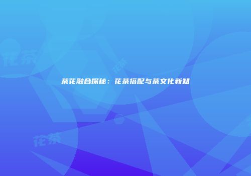 茶花融合探秘：花茶搭配与茶文化新知