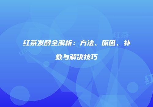 红茶发酵全解析：方法、原因、补救与解决技巧