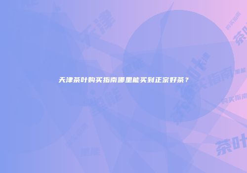 天津茶叶购买指南哪里能买到正宗好茶？