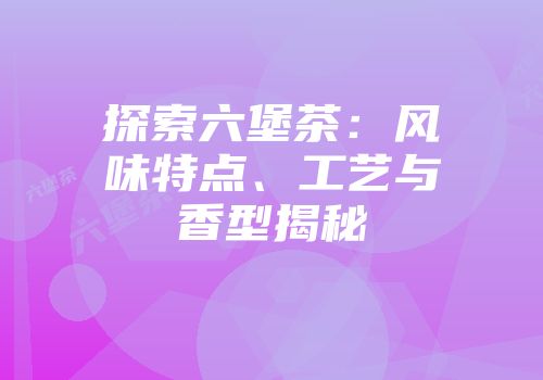 探索六堡茶：风味特点、工艺与香型揭秘