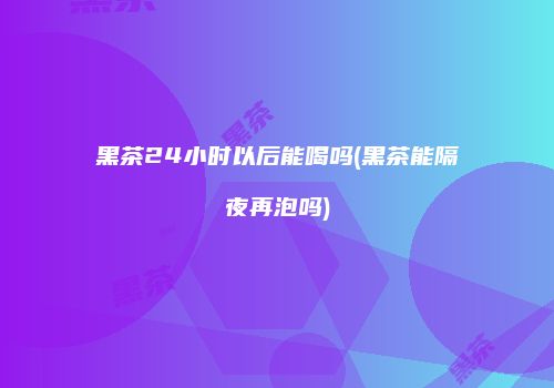 黑茶24小时以后能喝吗(黑茶能隔夜再泡吗)