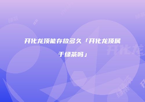 开化龙顶能存放多久「开化龙顶属于绿茶吗」
