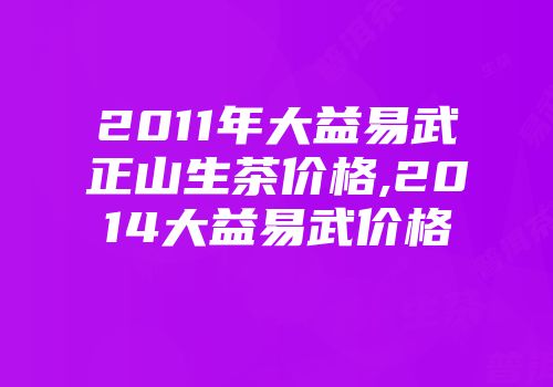 2011年大益易武正山生茶价格,2014大益易武价格
