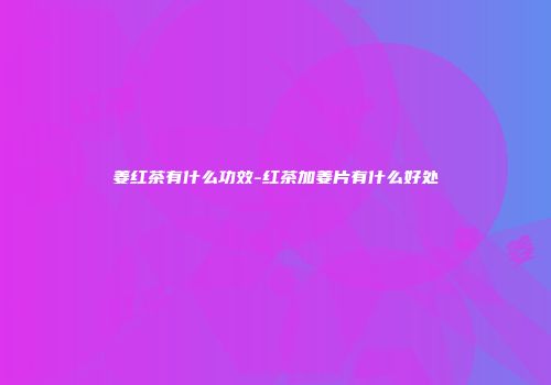 姜红茶有什么功效-红茶加姜片有什么好处