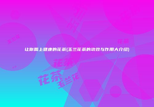 让你喝上健康的花茶(玉兰花茶的功效与作用大介绍)